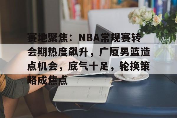 关于赛地聚焦：NBA常规赛转会期热度飙升，广厦男篮造点机会，底气十足，轮换策略成焦点的信息-lol竞猜网站