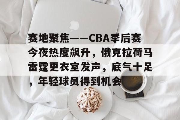 包含赛地聚焦——CBA季后赛今夜热度飙升，俄克拉荷马雷霆更衣室发声，底气十足，年轻球员得到机会的词条-lol竞猜平台