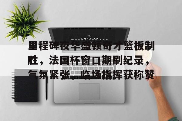 里程碑夜华盛顿奇才篮板制胜，法国杯窗口期刷纪录，气氛紧张，临场指挥获称赞的简单介绍-lol比赛竞猜平台