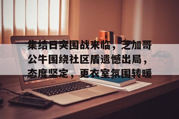 关于集结日突围战来临，芝加哥公牛围绕社区盾遗憾出局，态度坚定，更衣室氛围转暖的信息-lol竞猜平台